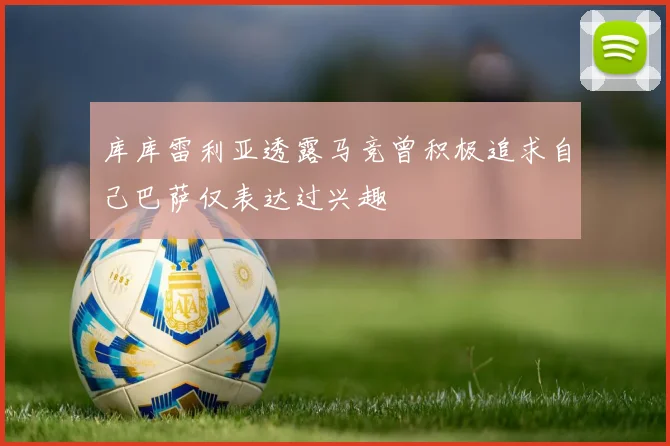 库库雷利亚透露马竞曾积极追求自己巴萨仅表达过兴趣